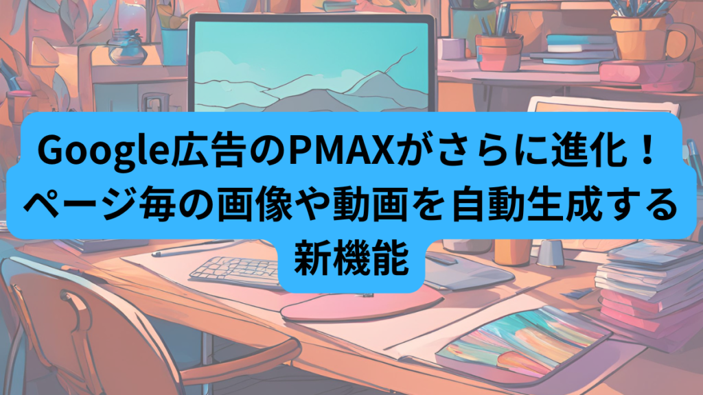 Google広告のPMAXがさらに進化！ページ毎の画像や動画を自動生成する新機能