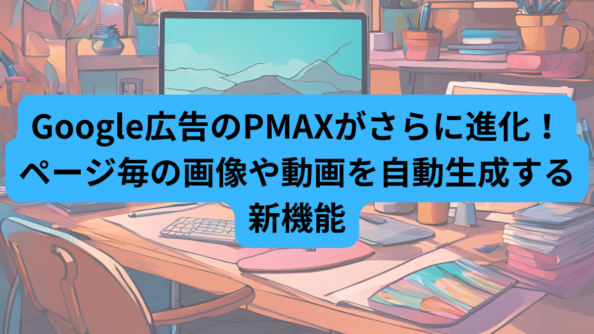 Google広告のPMAXがさらに進化！ページ毎の画像や動画を自動生成する新